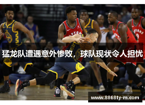 猛龙队遭遇意外惨败，球队现状令人担忧