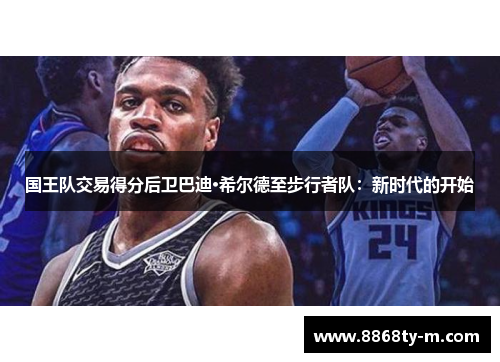 国王队交易得分后卫巴迪·希尔德至步行者队：新时代的开始